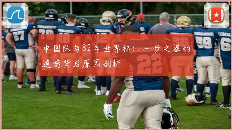 中国队与82年世界杯：一步之遥的遗憾背后原因剖析