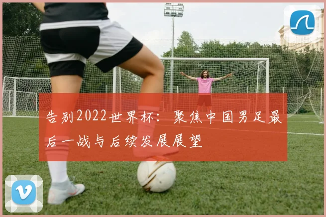 告别2022世界杯：聚焦中国男足最后一战与后续发展展望