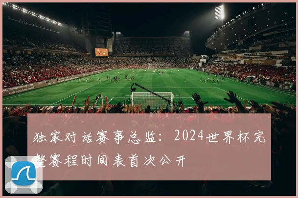 独家对话赛事总监：2024世界杯完整赛程时间表首次公开