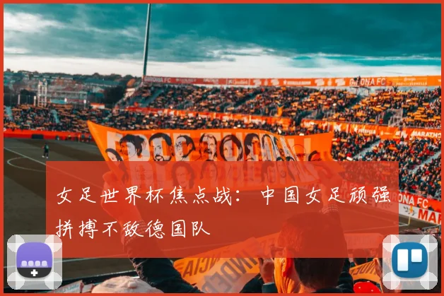 女足世界杯焦点战:中国女足顽强拼搏不敌德国队