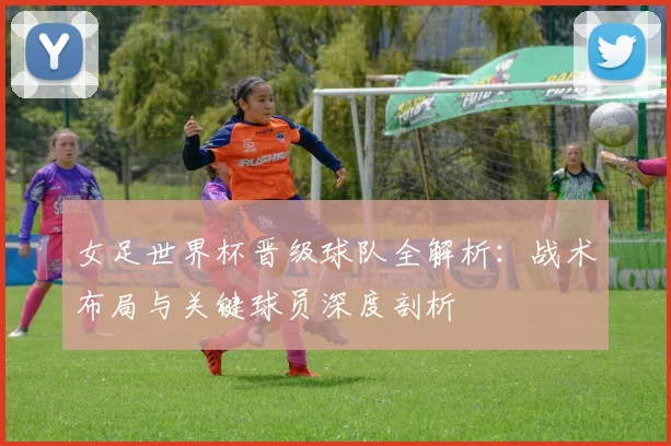 女足世界杯晋级球队全解析：战术布局与关键球员深度剖析