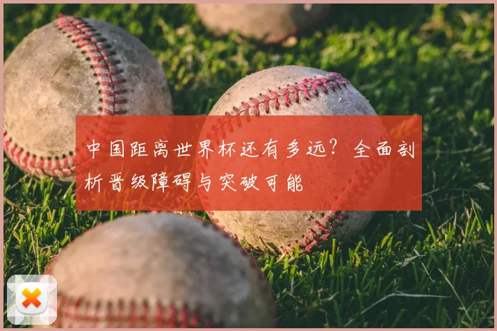 中国距离世界杯还有多远？全面剖析晋级障碍与突破可能
