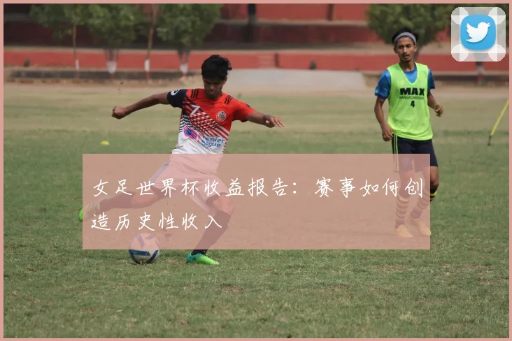 女足世界杯收益报告：赛事如何创造历史性收入