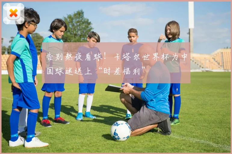 告别熬夜看球！卡塔尔世界杯为中国球迷送上“时差福利”