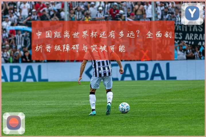 中国距离世界杯还有多远？全面剖析晋级障碍与突破可能