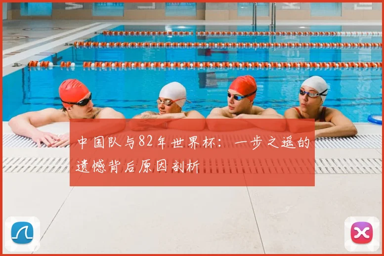 中国队与82年世界杯：一步之遥的遗憾背后原因剖析