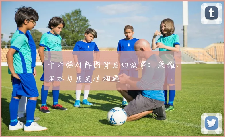 十六强对阵图背后的故事:荣耀、泪水与历史性相遇