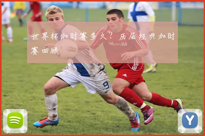 世界杯加时赛多久？历届经典加时赛回顾